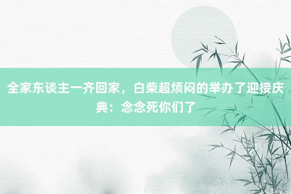全家东谈主一齐回家，白柴超烦闷的举办了迎接庆典：念念死你们了