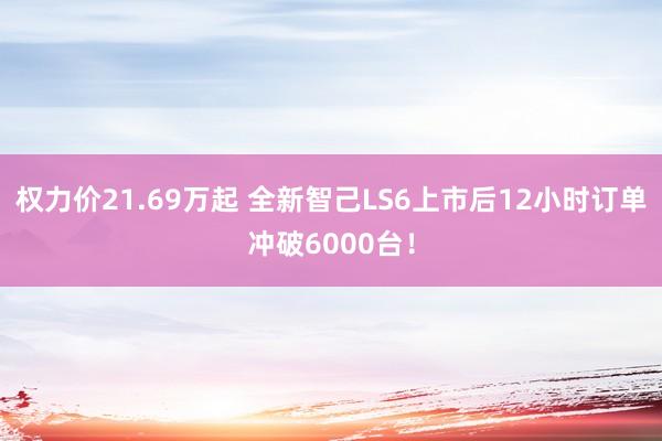权力价21.69万起 全新智己LS6上市后12小时订单冲破6000台！