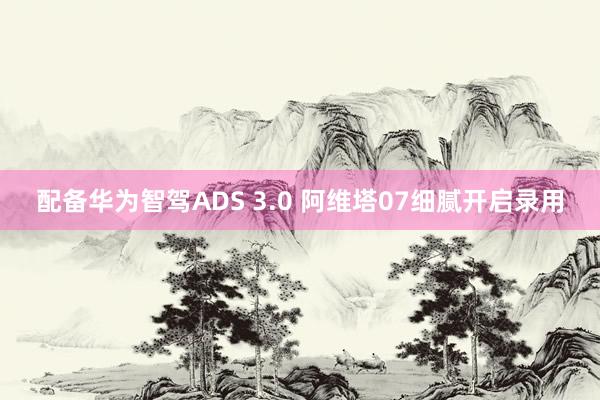 配备华为智驾ADS 3.0 阿维塔07细腻开启录用