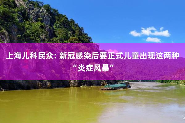 上海儿科民众: 新冠感染后要正式儿童出现这两种“炎症风暴”