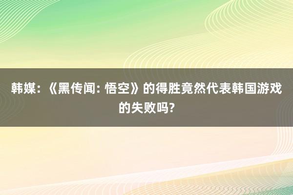 韩媒: 《黑传闻: 悟空》的得胜竟然代表韩国游戏的失败吗?