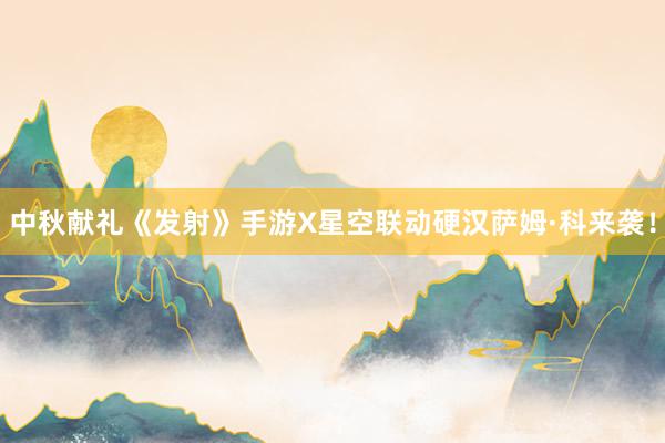 中秋献礼《发射》手游X星空联动硬汉萨姆·科来袭！