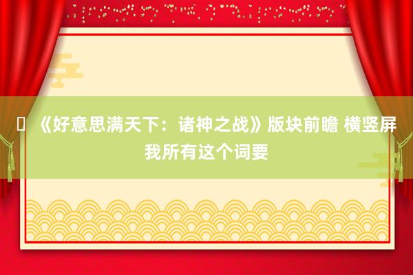 ​《好意思满天下：诸神之战》版块前瞻 横竖屏我所有这个词要