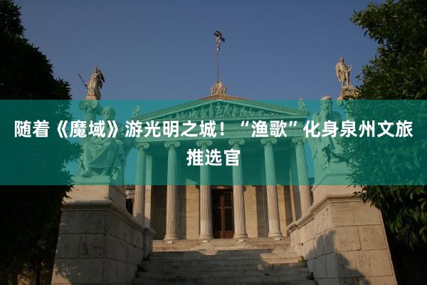 随着《魔域》游光明之城！“渔歌”化身泉州文旅推选官
