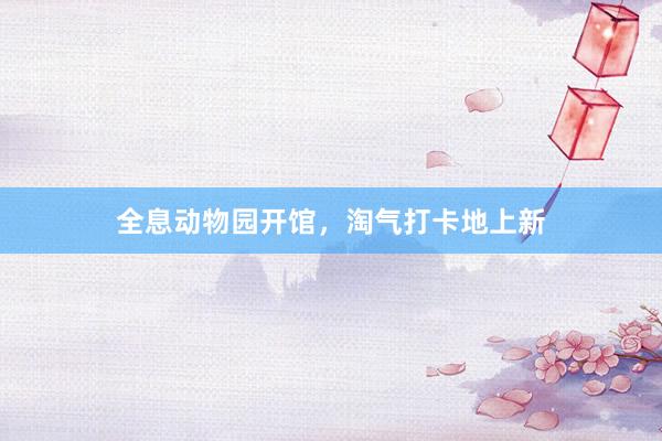 全息动物园开馆，淘气打卡地上新
