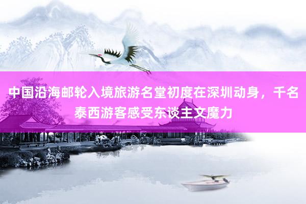 中国沿海邮轮入境旅游名堂初度在深圳动身，千名泰西游客感受东谈主文魔力