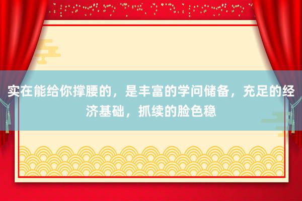 实在能给你撑腰的，是丰富的学问储备，充足的经济基础，抓续的脸色稳