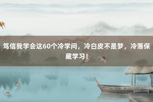 笃信我学会这60个冷学问，冷白皮不是梦，冷落保藏学习！