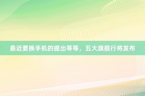 最近要换手机的提出等等,五大旗舰行将发布