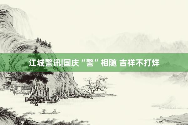 江城警讯|国庆“警”相随 吉祥不打烊