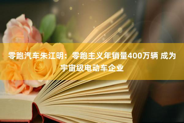 零跑汽车朱江明：零跑主义年销量400万辆 成为宇宙级电动车企业