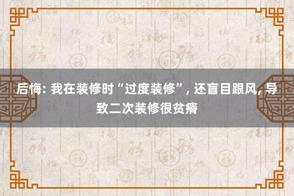 后悔: 我在装修时“过度装修”, 还盲目跟风, 导致二次装修很贫瘠