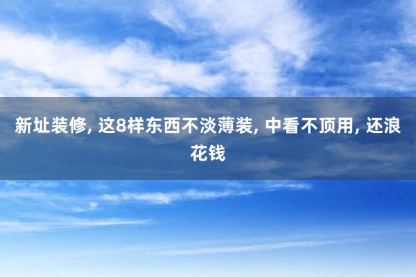 新址装修, 这8样东西不淡薄装, 中看不顶用, 还浪花钱