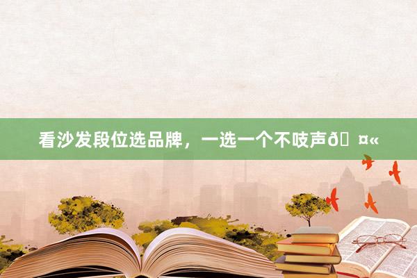 看沙发段位选品牌,一选一个不吱声🤫