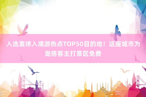 入选寰球入境游热点TOP50目的地！这座城市为宠搭客主打景区免费
