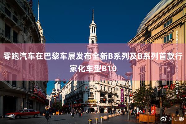 零跑汽车在巴黎车展发布全新B系列及B系列首款行家化车型B10