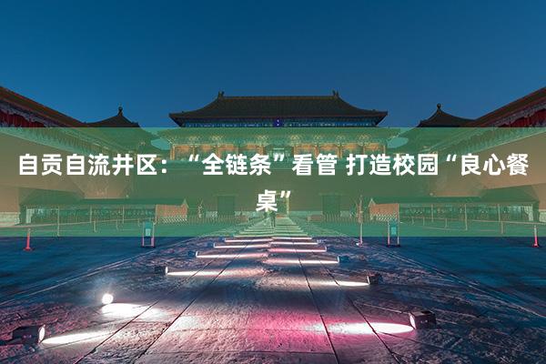 自贡自流井区：“全链条”看管 打造校园“良心餐桌”