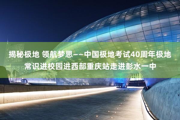揭秘极地 领航梦思——中国极地考试40周年极地常识进校园进西部重庆站走进彭水一中