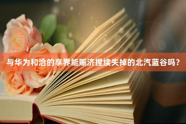 与华为和洽的享界能赈济捏续失掉的北汽蓝谷吗？