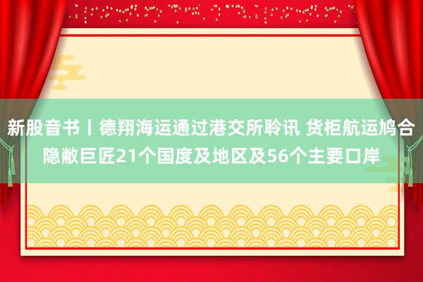 新股音书丨德翔海运通过港交所聆讯 货柜航运鸠合隐敝巨匠21个国度及地区及56个主要口岸