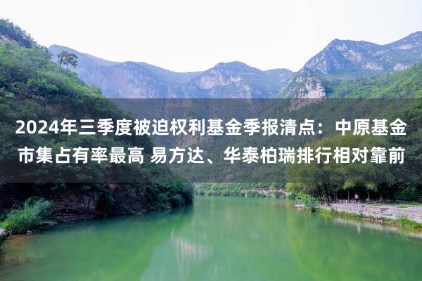 2024年三季度被迫权利基金季报清点：中原基金市集占有率最高 易方达、华泰柏瑞排行相对靠前