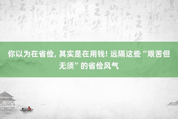你以为在省俭, 其实是在用钱! 远隔这些“艰苦但无须”的省俭风气