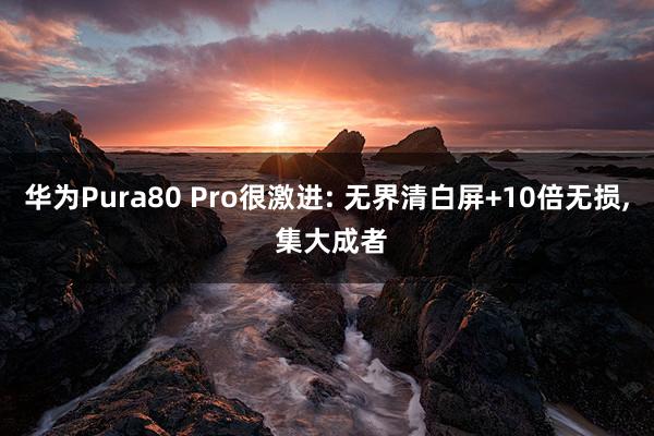 华为Pura80 Pro很激进: 无界清白屏+10倍无损, 集大成者