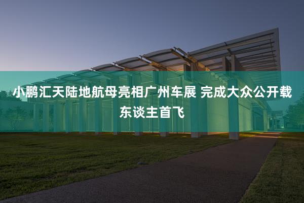 小鹏汇天陆地航母亮相广州车展 完成大众公开载东谈主首飞