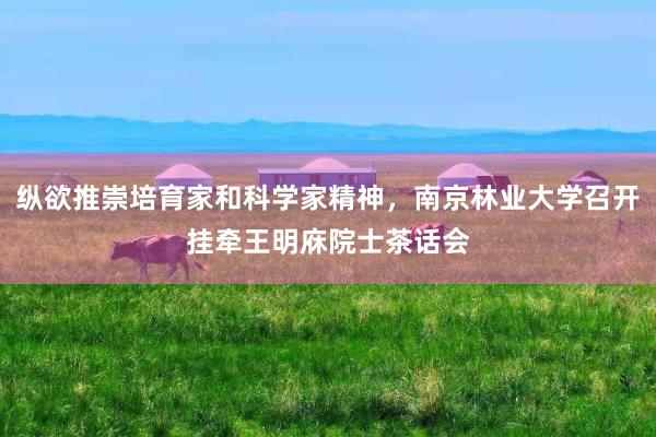 纵欲推崇培育家和科学家精神，南京林业大学召开挂牵王明庥院士茶话会