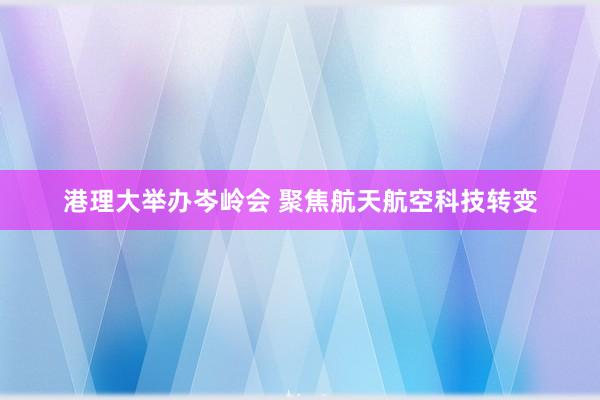 港理大举办岑岭会 聚焦航天航空科技转变