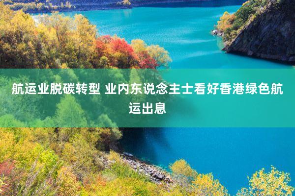 航运业脱碳转型 业内东说念主士看好香港绿色航运出息