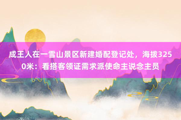 成王人在一雪山景区新建婚配登记处，海拔3250米：看搭客领证需求派使命主说念主员