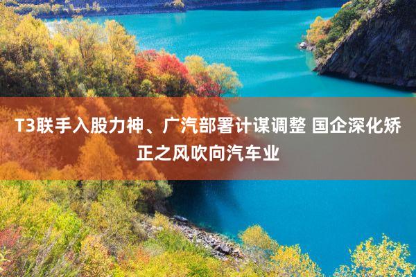 T3联手入股力神、广汽部署计谋调整 国企深化矫正之风吹向汽车业