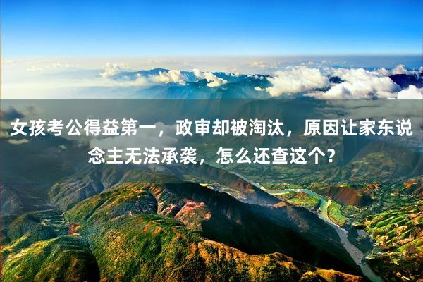 女孩考公得益第一，政审却被淘汰，原因让家东说念主无法承袭，怎么还查这个？