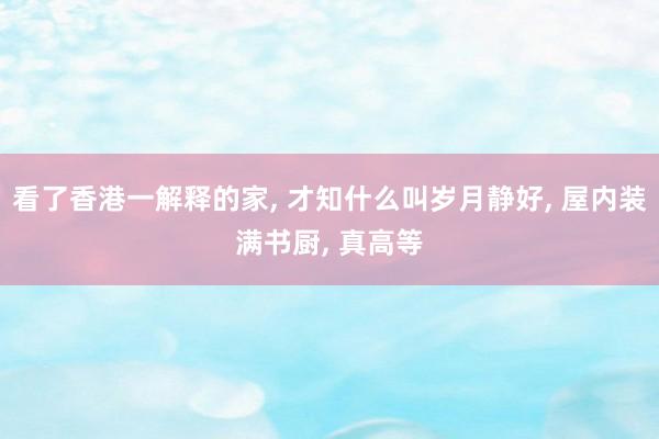 看了香港一解释的家, 才知什么叫岁月静好, 屋内装满书厨, 真高等