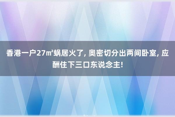香港一户27㎡蜗居火了, 奥密切分出两间卧室, 应酬住下三口东说念主!