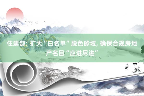 住建部: 扩大“白名单”脱色畛域, 确保合规房地产名目“应进尽进”
