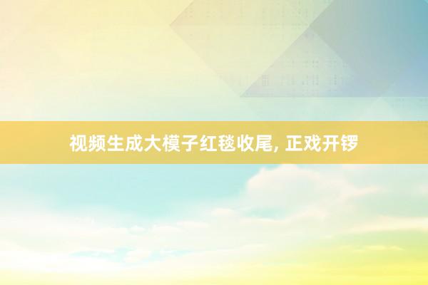 视频生成大模子红毯收尾, 正戏开锣