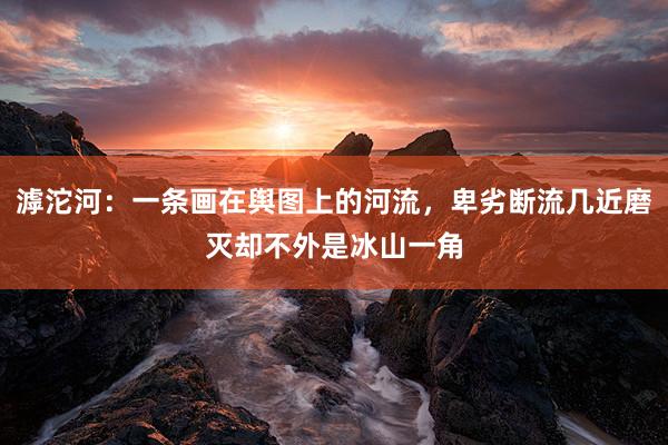 滹沱河：一条画在舆图上的河流，卑劣断流几近磨灭却不外是冰山一角