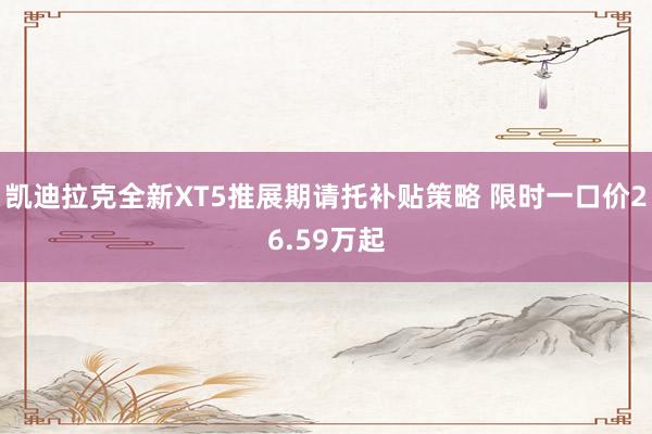 凯迪拉克全新XT5推展期请托补贴策略 限时一口价26.59万起