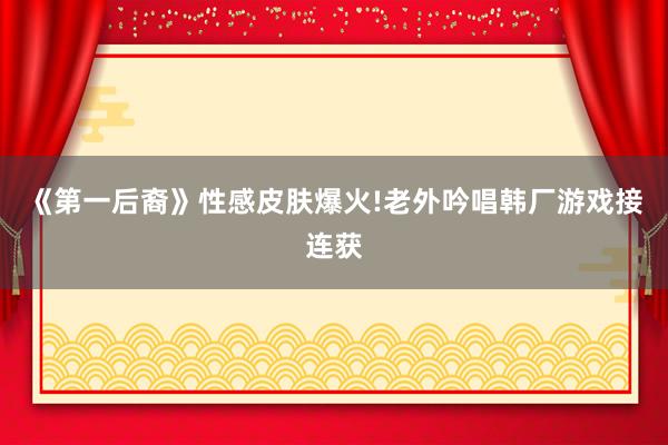 《第一后裔》性感皮肤爆火!老外吟唱韩厂游戏接连获