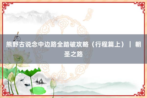 熊野古说念中边路全踏破攻略（行程篇上）｜ 朝圣之路
