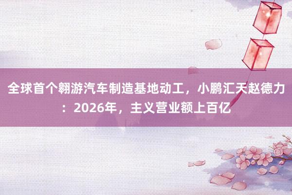 全球首个翱游汽车制造基地动工，小鹏汇天赵德力：2026年，主义营业额上百亿