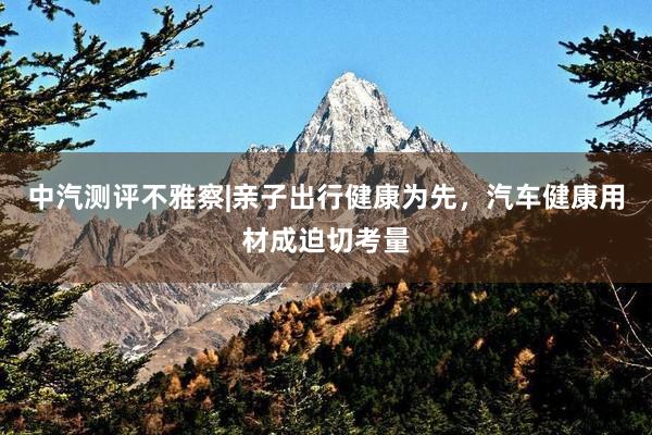 中汽测评不雅察|亲子出行健康为先，汽车健康用材成迫切考量