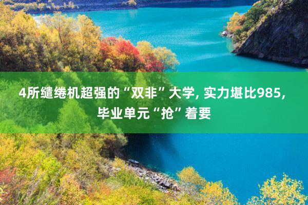 4所缱绻机超强的“双非”大学, 实力堪比985, 毕业单元“抢”着要