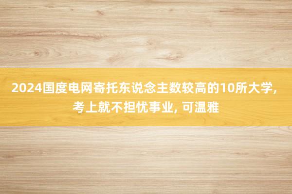 2024国度电网寄托东说念主数较高的10所大学, 考上就不担忧事业, 可温雅